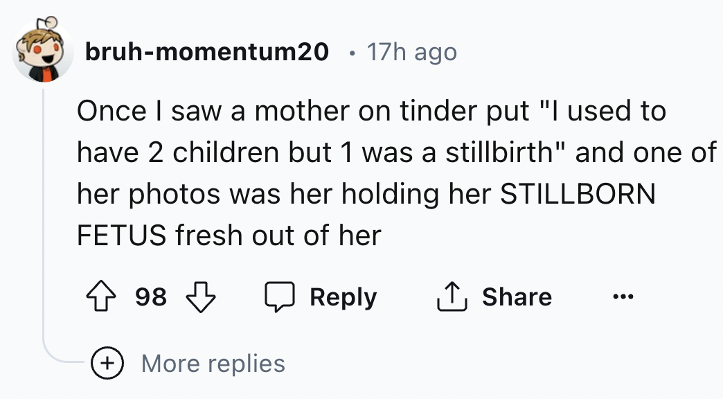 number - bruhmomentum20 17h ago Once I saw a mother on tinder put "I used to have 2 children but 1 was a stillbirth" and one of her photos was her holding her Stillborn Fetus fresh out of her 98 More replies